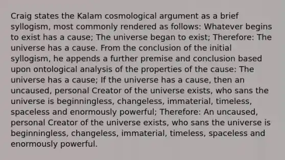 Craig states the Kalam cosmological argument as a brief syllogism, most commonly rendered as follows: Whatever begins to exist has a cause; The universe began to exist; Therefore: The universe has a cause. From the conclusion of the initial syllogism, he appends a further premise and conclusion based upon ontological analysis of the properties of the cause: The universe has a cause; If the universe has a cause, then an uncaused, personal Creator of the universe exists, who sans the universe is beginningless, changeless, immaterial, timeless, spaceless and enormously powerful; Therefore: An uncaused, personal Creator of the universe exists, who sans the universe is beginningless, changeless, immaterial, timeless, spaceless and enormously powerful.