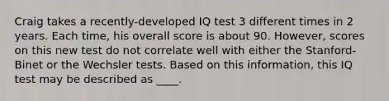 Craig takes a recently-developed IQ test 3 different times in 2 years. Each time, his overall score is about 90. However, scores on this new test do not correlate well with either the Stanford-Binet or the Wechsler tests. Based on this information, this IQ test may be described as ____.