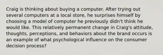 Craig is thinking about buying a computer. After trying out several computers at a local store, he surprises himself by choosing a model of computer he previously didn't think he would like. This relatively permanent change in Craig's attitude, thoughts, perceptions, and behaviors about the brand occurs is an example of what psychological influence on the consumer decision process?