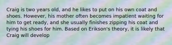 Craig is two years old, and he likes to put on his own coat and shoes. However, his mother often becomes impatient waiting for him to get ready, and she usually finishes zipping his coat and tying his shoes for him. Based on Erikson's theory, it is likely that Craig will develop