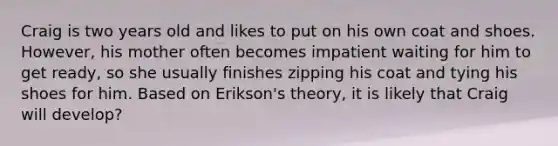 Craig is two years old and likes to put on his own coat and shoes. However, his mother often becomes impatient waiting for him to get ready, so she usually finishes zipping his coat and tying his shoes for him. Based on Erikson's theory, it is likely that Craig will develop?