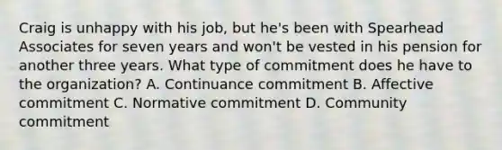 Craig is unhappy with his job, but he's been with Spearhead Associates for seven years and won't be vested in his pension for another three years. What type of commitment does he have to the organization? A. Continuance commitment B. Affective commitment C. Normative commitment D. Community commitment