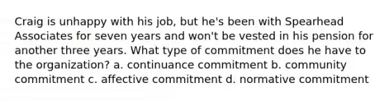 Craig is unhappy with his job, but he's been with Spearhead Associates for seven years and won't be vested in his pension for another three years. What type of commitment does he have to the organization? a. continuance commitment b. community commitment c. affective commitment d. normative commitment