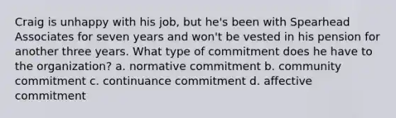 Craig is unhappy with his job, but he's been with Spearhead Associates for seven years and won't be vested in his pension for another three years. What type of commitment does he have to the organization? a. normative commitment b. community commitment c. continuance commitment d. affective commitment