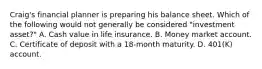 Craig's financial planner is preparing his balance sheet. Which of the following would not generally be considered "investment asset?" A. Cash value in life insurance. B. Money market account. C. Certificate of deposit with a 18-month maturity. D. 401(K) account.