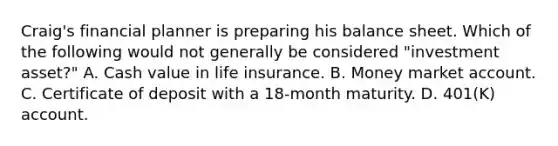 Craig's financial planner is preparing his balance sheet. Which of the following would not generally be considered "investment asset?" A. Cash value in life insurance. B. Money market account. C. Certificate of deposit with a 18-month maturity. D. 401(K) account.