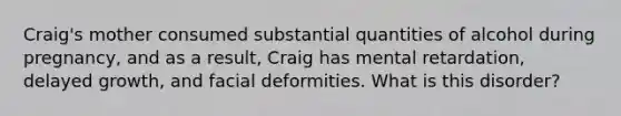 Craig's mother consumed substantial quantities of alcohol during pregnancy, and as a result, Craig has mental retardation, delayed growth, and facial deformities. What is this disorder?