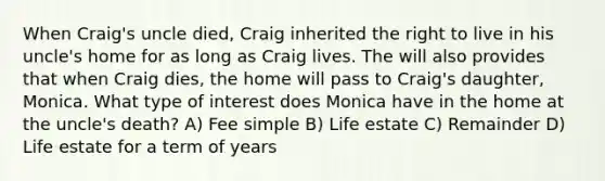 When Craig's uncle died, Craig inherited the right to live in his uncle's home for as long as Craig lives. The will also provides that when Craig dies, the home will pass to Craig's daughter, Monica. What type of interest does Monica have in the home at the uncle's death? A) Fee simple B) Life estate C) Remainder D) Life estate for a term of years