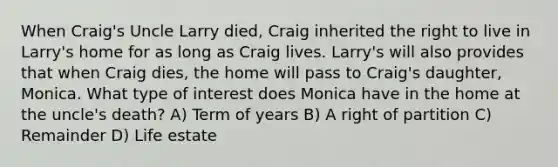 When Craig's Uncle Larry died, Craig inherited the right to live in Larry's home for as long as Craig lives. Larry's will also provides that when Craig dies, the home will pass to Craig's daughter, Monica. What type of interest does Monica have in the home at the uncle's death? A) Term of years B) A right of partition C) Remainder D) Life estate