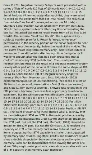 Craik (1970). Negative recency. Subjects were presented with a series of lists of words (10 lists of 15 words each). 0 0.1 0.2 0.3 0.4 0.5 0.6 0.7 0.8 0.9 1 1 2 3 4 5 6 7 8 9 10 11 12 13 14 15 Serial Position IFR Immediately after each list, they were asked to recall all the words from that list (free recall). The results of "Immediate Free Recall" (averaged across the 10 trials) - Standard Serial Position Curve. Short-Term Memory, part 3a p. 5Craik then surprised subjects after they finished recalling the last list - he asked subjects to recall words from all 10 lists (150 words). The surprise "Final Free Recall". The surprise is key - subjects couldn't plan for it. Result is "negative recency" - performance in the recency portion of the curve dropped to near zero - and, most importantly, below the level of the middle. The FFR curve shows long-term memory only - what could subjects remember from all the lists after enough time had gone by. It was long enough after the lists had been presented that it couldn't include any STM contribution. The usual (positive) recency portion must be the result of a separate memory system - every other part of the curve in FFR has the same shape as IFR. 0 0.1 0.2 0.3 0.4 0.5 0.6 0.7 0.8 0.9 1 1 2 3 4 5 6 7 8 9 10 11 12 13 14 15 Serial Position IFR FFR Regular recency negative recency Short-Term Memory, part 3a p. 6Murdock (1962) explored manipulation of LTM functioning. Free recall of a list of 30 items; two rates of presentation - Fast (1 item per second) and Slow (1 item every 2 seconds). Showed less retention in the LTM portion - because there was less opportunity to rehearse each item, but the STM portion was effectively unchanged. 0 0.1 0.2 0.3 0.4 0.5 0.6 0.7 0.8 0.9 1 1 2 3 4 5 6 7 8 9 10 11 12 13 14 15 16 17 18 19 20 21 22 23 24 25 26 27 28 29 30 Fast Slow Short-Term Memory, part 3a p. 70 0.1 0.2 0.3 0.4 0.5 0.6 0.7 0.8 0.9 1 1 2 3 4 5 6 7 8 9 10 11 12 13 14 15 Serial Position IFR FFR So... The point of examining these studies was: 1. To show that we can distinguish STM and LTM in the serial position curve by demonstrating dissociations Craik (1970) showed an impact on the STM part, but not the LTM part; Murdock (1962) showed an impact on the LTM part, but not the STM part. 2. To explore the capacity of STM -- the recency part seems to be at most 4-5 items, suggesting that STM capacity is smaller than suggested by memory span studies. Together, Craik's and Murdock's studies show a double dissociation between shortterm and long-term memory. Each can be manipulated while leaving the other one alone! Why might serial position curves show a smaller estimate of STM capacity than memory span methods?