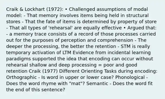 Craik & Lockhart (1972): • Challenged assumptions of modal model: - That memory involves items being held in structural stores - That the fate of items is determined by property of store - That all types of 'rehearsal' are equally effective • Argued that: - a memory trace consists of a record of those processes carried out for the purposes of perception and comprehension - The deeper the processing, the better the retention - STM is really temporary activation of LTM Evidence from incidental learning paradigms supported the idea that encoding can occur without rehearsal shallow and deep processing = poor and good retention Craik (1977) Different Orienting Tasks during encoding: Orthographic - Is word in upper or lower case? Phonological - Does the word rhyme with "mat"? Semantic - Does the word fit the end of this sentence?