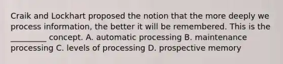 Craik and Lockhart proposed the notion that the more deeply we process information, the better it will be remembered. This is the _________ concept. A. automatic processing B. maintenance processing C. levels of processing D. prospective memory