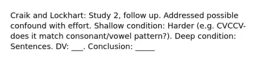 Craik and Lockhart: Study 2, follow up. Addressed possible confound with effort. Shallow condition: Harder (e.g. CVCCV- does it match consonant/vowel pattern?). Deep condition: Sentences. DV: ___. Conclusion: _____