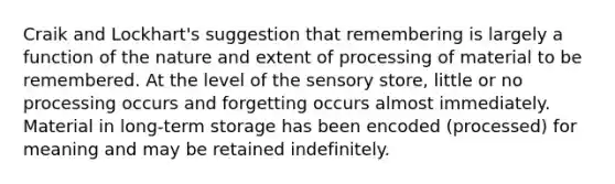 Craik and Lockhart's suggestion that remembering is largely a function of the nature and extent of processing of material to be remembered. At the level of the sensory store, little or no processing occurs and forgetting occurs almost immediately. Material in long-term storage has been encoded (processed) for meaning and may be retained indefinitely.