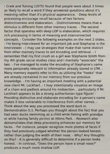 - Craik and Tulving (1975) found that people were about 3 times as likely to recall a word if they answered questions about it's meaning rather than it's physical appearance. - Deep levels of processing encourage recall because of two factors: distinctiveness and elaboration. - Distinctiveness means that a stimulus is different from other memory traces. - The second factor that operates with deep LOP is elaboration, which requires rich processing in terms of meaning and interconnected concepts. - Consider the following examples on the next 2 slides. - I'm being interviewed for an important job and Stephanie is the interviewer. - I may use strategies that make that name distinct from other memory traces to aid encoding and retrieval. - I remember that my first crush on a girl was Stephanie Smith from my 4th grade social studies class and I mentally "associate" the two. - I've managed to make the encoding of Stephanie's name more personally relevant to information already stored in LTM. - Many memory experts refer to this as utilizing the "hooks" that are already contained in our memory from our previous knowledge. - I'm having an important meeting with a potential new client Mr. Lockhart. - I may intentionally visualize an image of a chain and padlock around his midsection... particularly if Mr. Lockhart appears to be a strong authoritarian type figure! - Providing distinctive and elaborate encoding for a person's name makes it less vulnerable to interference from other names. - Think about the way you processed the word duck in Demonstration 5.1. Perhaps you thought about the fact that you had seen ducks swimming as a child while fishing with grandpa or while having family picnics at Atkins Park. - Research also demonstrates that deep processing enhances our memory for faces. - For instance, people recognize more photos of faces if they had previously judged whether the person looked honest, rather than judging the width of their nose. - Why? Any thoughts on this? - It is generally difficult to determine if a person looks honest. - In contrast, "Does the person have a small nose?" produces a much more shallow LOP.