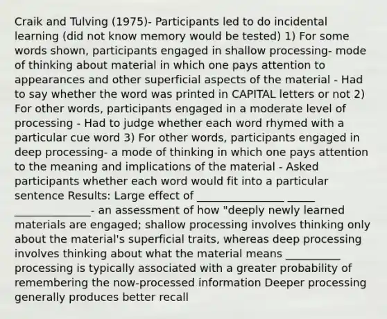 Craik and Tulving (1975)- Participants led to do incidental learning (did not know memory would be tested) 1) For some words shown, participants engaged in shallow processing- mode of thinking about material in which one pays attention to appearances and other superficial aspects of the material - Had to say whether the word was printed in CAPITAL letters or not 2) For other words, participants engaged in a moderate level of processing - Had to judge whether each word rhymed with a particular cue word 3) For other words, participants engaged in deep processing- a mode of thinking in which one pays attention to the meaning and implications of the material - Asked participants whether each word would fit into a particular sentence Results: Large effect of ________________ _____ ______________- an assessment of how "deeply newly learned materials are engaged; shallow processing involves thinking only about the material's superficial traits, whereas deep processing involves thinking about what the material means __________ processing is typically associated with a greater probability of remembering the now-processed information Deeper processing generally produces better recall