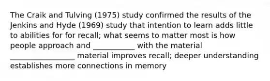 The Craik and Tulving (1975) study confirmed the results of the Jenkins and Hyde (1969) study that intention to learn adds little to abilities for for recall; what seems to matter most is how people approach and ___________ with the material _________________ material improves recall; deeper understanding establishes more connections in memory