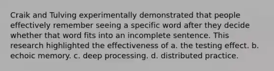 Craik and Tulving experimentally demonstrated that people effectively remember seeing a specific word after they decide whether that word fits into an incomplete sentence. This research highlighted the effectiveness of a. the testing effect. b. echoic memory. c. deep processing. d. distributed practice.