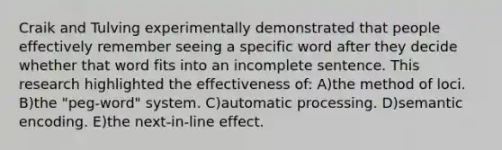 Craik and Tulving experimentally demonstrated that people effectively remember seeing a specific word after they decide whether that word fits into an incomplete sentence. This research highlighted the effectiveness of: A)the method of loci. B)the "peg-word" system. C)automatic processing. D)semantic encoding. E)the next-in-line effect.