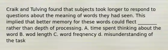 Craik and Tulving found that subjects took longer to respond to questions about the meaning of words they had seen. This implied that better memory for these words could flect ________ rather than depth of processing. A. time spent thinking about the word B. wod length C. word freqnency d. misunderstanding of the task