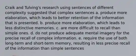 Craik and Tulving's research using sentences of different complexity suggested that complex sentences a. produce more elaboration, which leads to better retention of the information that is presented. b. produce more elaboration, which leads to less distinctive memories. c. are more difficult to recall than simple ones. d. do not produce adequate mental imagery for the precise recall of complex information. e. require the use of both long-term and short-term memory, resulting in less precise recall of the information than simple sentences