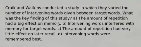 Craik and Watkins conducted a study in which they varied the number of intervening words given between target words. What was the key finding of this study? a) The amount of repetition had a big effect on memory. b) Intervening words interfered with memory for target words. c) The amount of repetition had very little effect on later recall. d) Intervening words were remembered best.