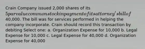 Crain Company issued 2,000 shares of its 5 par value common stock in payment of its attorney's bill of 40,000. The bill was for services performed in helping the company incorporate. Crain should record this transaction by debiting Select one: a. Organization Expense for 10,000 b. Legal Expense for 10,000 c. Legal Expense for 40,000 d. Organization Expense for 40,000