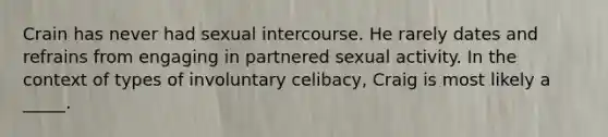 Crain has never had sexual intercourse. He rarely dates and refrains from engaging in partnered sexual activity. In the context of types of involuntary celibacy, Craig is most likely a _____.