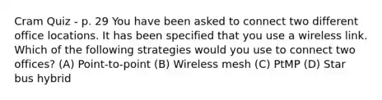 Cram Quiz - p. 29 You have been asked to connect two different office locations. It has been specified that you use a wireless link. Which of the following strategies would you use to connect two offices? (A) Point-to-point (B) Wireless mesh (C) PtMP (D) Star bus hybrid