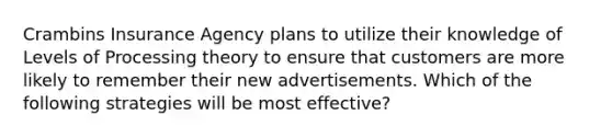 Crambins Insurance Agency plans to utilize their knowledge of Levels of Processing theory to ensure that customers are more likely to remember their new advertisements. Which of the following strategies will be most effective?