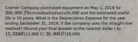 Cramer Company purchased equipment on May 1, 2019 for 200,000. The residual value is20,000 and the estimated useful life is 10 years. What is the Depreciation Expense for the year ending December 31, 2019, if the company uses the straight-line method? (Round your final answer to the nearest dollar.) A) 13,333 B)12,000 C) 20,000 D)18,000