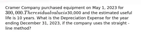 Cramer Company purchased equipment on May​ 1, 2023 for 300,000. The residual value is30,000 and the estimated useful life is 10 years. What is the Depreciation Expense for the year ending December​ 31, 2023, if the company uses the straight - line ​method?