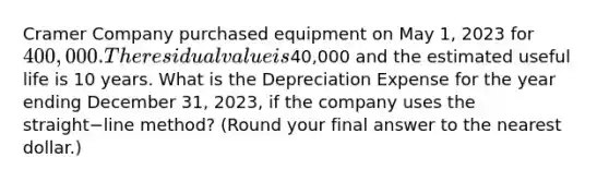 Cramer Company purchased equipment on May​ 1, 2023 for 400,000. The residual value is40,000 and the estimated useful life is 10 years. What is the Depreciation Expense for the year ending December​ 31, 2023, if the company uses the straight−line ​method? (Round your final answer to the nearest​ dollar.)