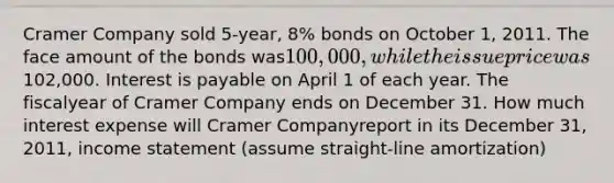 Cramer Company sold 5-year, 8% bonds on October 1, 2011. The face amount of the bonds was100,000, while the issue price was102,000. Interest is payable on April 1 of each year. The fiscalyear of Cramer Company ends on December 31. How much interest expense will Cramer Companyreport in its December 31, 2011, income statement (assume straight-line amortization)