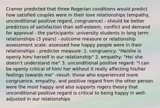 Cramer predicted that three Rogerian conditions would predict how satisfied couples were in their love relationships (empathy, unconditional positive regard, congruence) - should be better predictors of satisfaction than self-esteem, conflict and demand for approval - the participants: university students in long term relationships (3 years) - outcome measure or relationship assessment scale: assessed how happy people were in their relationships - predictor measure: 1. congruency: "He/she is openly him/ herself in our relationship" 2. empathy: "He/ she doesn't understand me" 3. unconditional positive regard: "I can be openly critical of him/ her without it really affecting his/her feelings towards me" -result: those who experienced more congruence, empathy, and positive regard from the other person were the most happy and also supports rogers theory that unconditional positive regard is critical to being happy in well-adjusted in our relationships