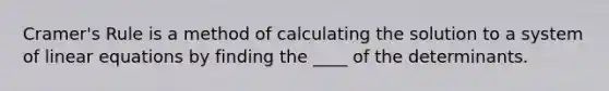 Cramer's Rule is a method of calculating the solution to a system of linear equations by finding the ____ of the determinants.