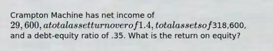 Crampton Machine has net income of 29,600, a total asset turnover of 1.4, total assets of318,600, and a debt-equity ratio of .35. What is the return on equity?