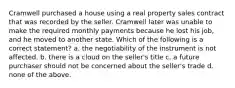 Cramwell purchased a house using a real property sales contract that was recorded by the seller. Cramwell later was unable to make the required monthly payments because he lost his job, and he moved to another state. Which of the following is a correct statement? a. the negotiability of the instrument is not affected. b. there is a cloud on the seller's title c. a future purchaser should not be concerned about the seller's trade d. none of the above.