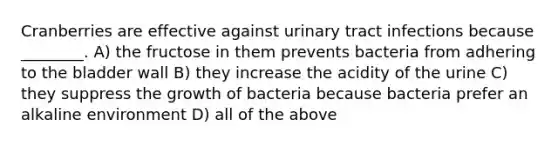 Cranberries are effective against urinary tract infections because ________. A) the fructose in them prevents bacteria from adhering to the bladder wall B) they increase the acidity of the urine C) they suppress the growth of bacteria because bacteria prefer an alkaline environment D) all of the above