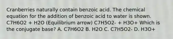 Cranberries naturally contain benzoic acid. The chemical equation for the addition of benzoic acid to water is shown. C7H6O2 + H2O (Equilibrium arrow) C7H5O2- + H3O+ Which is the conjugate base? A. C7H6O2 B. H2O C. C7H5O2- D. H3O+