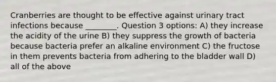 Cranberries are thought to be effective against urinary tract infections because ________. Question 3 options: A) they increase the acidity of the urine B) they suppress the growth of bacteria because bacteria prefer an alkaline environment C) the fructose in them prevents bacteria from adhering to the bladder wall D) all of the above