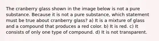 The cranberry glass shown in the image below is not a pure substance. Because it is not a pure substance, which statement must be true about cranberry glass? a) It is a mixture of glass and a compound that produces a red color. b) It is red. c) It consists of only one type of compound. d) It is not transparent.