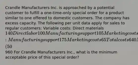 Crandle Manufacturers Inc. is approached by a potential customer to fulfill a one-time-only special order for a product similar to one offered to domestic customers. The company has excess capacity. The following per unit data apply for sales to regular customers: Variable costs: Direct materials 140 Direct labor 100 Manufacturing support 105 Marketing costs 55 Fixed costs: Manufacturing support 175 Marketing costs 65 Total costs 640 Markup (50%) 320 Targeted selling price960 For Crandle Manufacturers Inc., what is the minimum acceptable price of this special order?