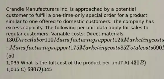 Crandle Manufacturers Inc. is approached by a potential customer to fulfill a one-time-only special order for a product similar to one offered to domestic customers. The company has excess capacity. The following per unit data apply for sales to regular customers: Variable costs: Direct materials 130 Direct labor 110 Manufacturing support 125 Marketing costs 65 Fixed costs: Manufacturing support 175 Marketing costs 85 Total costs 690 Markup (50%) 345 Targeted selling price1,035 What is the full cost of the product per unit? A) 430 B)1,035 C) 690 D)345