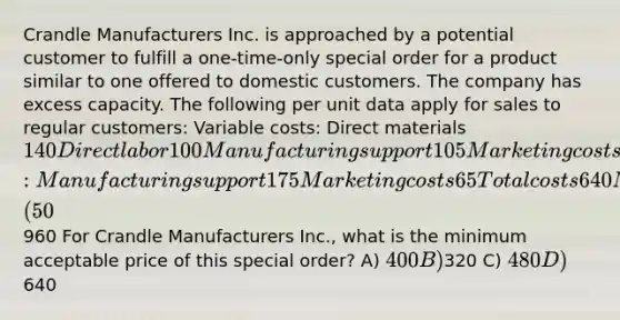 Crandle Manufacturers Inc. is approached by a potential customer to fulfill a one-time-only special order for a product similar to one offered to domestic customers. The company has excess capacity. The following per unit data apply for sales to regular customers: Variable costs: Direct materials 140 Direct labor 100 Manufacturing support 105 Marketing costs 55 Fixed costs: Manufacturing support 175 Marketing costs 65 Total costs 640 Markup (50%) 320 Targeted selling price960 For Crandle Manufacturers Inc., what is the minimum acceptable price of this special order? A) 400 B)320 C) 480 D)640