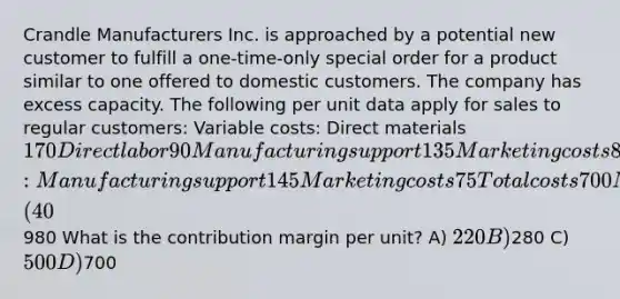 Crandle Manufacturers Inc. is approached by a potential new customer to fulfill a one-time-only special order for a product similar to one offered to domestic customers. The company has excess capacity. The following per unit data apply for sales to regular customers: Variable costs: Direct materials 170 Direct labor 90 Manufacturing support 135 Marketing costs 85 Fixed costs: Manufacturing support 145 Marketing costs 75 Total costs 700 Markup (40%) 280 Targeted selling price980 What is the contribution margin per unit? A) 220 B)280 C) 500 D)700