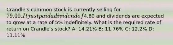 Crandle's common stock is currently selling for 79.00. It just paid a dividend of4.60 and dividends are expected to grow at a rate of 5% indefinitely. What is the required rate of return on Crandle's stock? A: 14.21% B: 11.76% C: 12.2% D: 11.11%