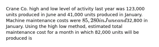 Crane Co. high and low level of activity last year was 123,000 units produced in June and 41,000 units produced in January. Machine maintenance costs were 85,280 in June and32,800 in January. Using the high low method, estimated total maintenance cost for a month in which 82,000 units will be produced is