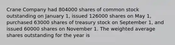 Crane Company had 804000 shares of common stock outstanding on January 1, issued 126000 shares on May 1, purchased 63000 shares of treasury stock on September 1, and issued 60000 shares on November 1. The weighted average shares outstanding for the year is