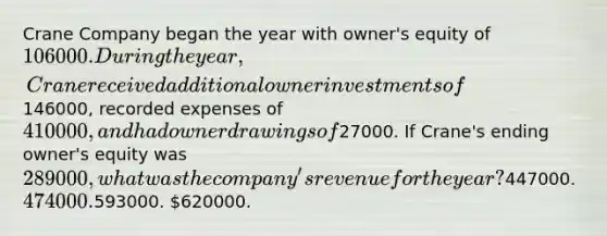 Crane Company began the year with owner's equity of 106000. During the year, Crane received additional owner investments of146000, recorded expenses of 410000, and had owner drawings of27000. If Crane's ending owner's equity was 289000, what was the company's revenue for the year?447000. 474000.593000. 620000.